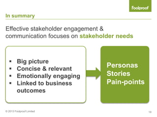 In summary

Effective stakeholder engagement &
communication focuses on stakeholder needs



        Big picture
        Concise & relevant
                                 Personas
        Emotionally engaging    Stories
        Linked to business      Pain-points
         outcomes


© 2013 Foolproof Limited                       19
 