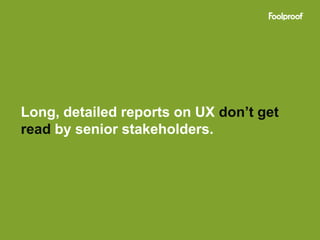 Long, detailed reports on UX don’t get
read by senior stakeholders.
 