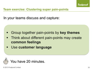 Team exercise: Clustering super pain-points

In your teams discuss and capture:



     Group together pain-points by key themes
     Think about different pain-points may create
      common feelings
     Use customer language


         You have 20 minutes.
© 2013 Foolproof Limited                             33
 