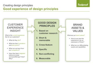 Creating design principles
Good experience of design principles



                                    GOOD DESIGN
    CUSTOMER                                                     BRAND
                                     PRINCIPLES
   EXPERIENCE                                                   ASSETS &
     INSIGHT                       1. Based on                   VALUES
                                      customer research
 What is the current experience                           What are our brand values?
 like for our customers?
                                   2. Short &                How do we want the
    What do they like?               memorable               experience to be an
                                                              expression of these?
    What are their frustrations
     and pain-points?              3. Cross-feature          What are our differentiating
                                                              assets and capabiliities
    What can we learn from
     our competitors?              4. Specific
    Have they been delighted      5. Non-conflicting
     before by similar
     services/offerings? How?
     Why?                          6. Measurable
 