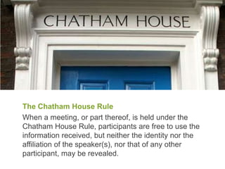 The Chatham House Rule
When a meeting, or part thereof, is held under the
Chatham House Rule, participants are free to use the
information received, but neither the identity nor the
affiliation of the speaker(s), nor that of any other
participant, may be revealed.
 