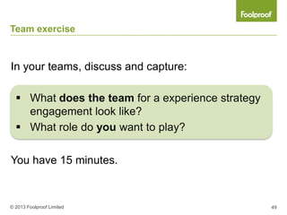 Team exercise


In your teams, discuss and capture:

   What does the team for a experience strategy
    engagement look like?
   What role do you want to play?

You have 15 minutes.



© 2013 Foolproof Limited                           49
 