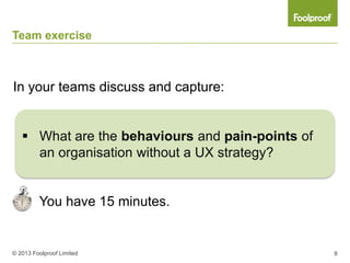 Team exercise



In your teams discuss and capture:


    What are the behaviours and pain-points of
     an organisation without a UX strategy?


         You have 15 minutes.


© 2013 Foolproof Limited                          8
 