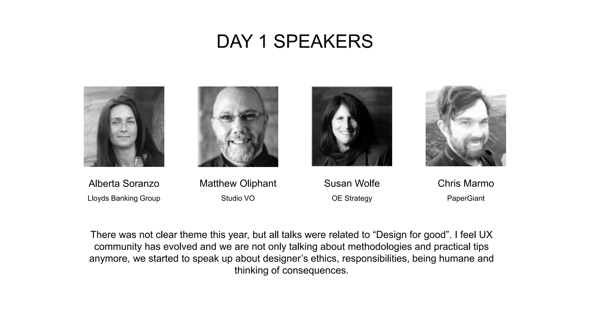 DAY 1 SPEAKERS
Alberta Soranzo Matthew Oliphant Susan Wolfe Chris Marmo
Lloyds Banking Group Studio VO OE Strategy PaperGiant
There was not clear theme this year, but all talks were related to “Design for good”. I feel UX
community has evolved and we are not only talking about methodologies and practical tips
anymore, we started to speak up about designer’s ethics, responsibilities, being humane and
thinking of consequences.
 