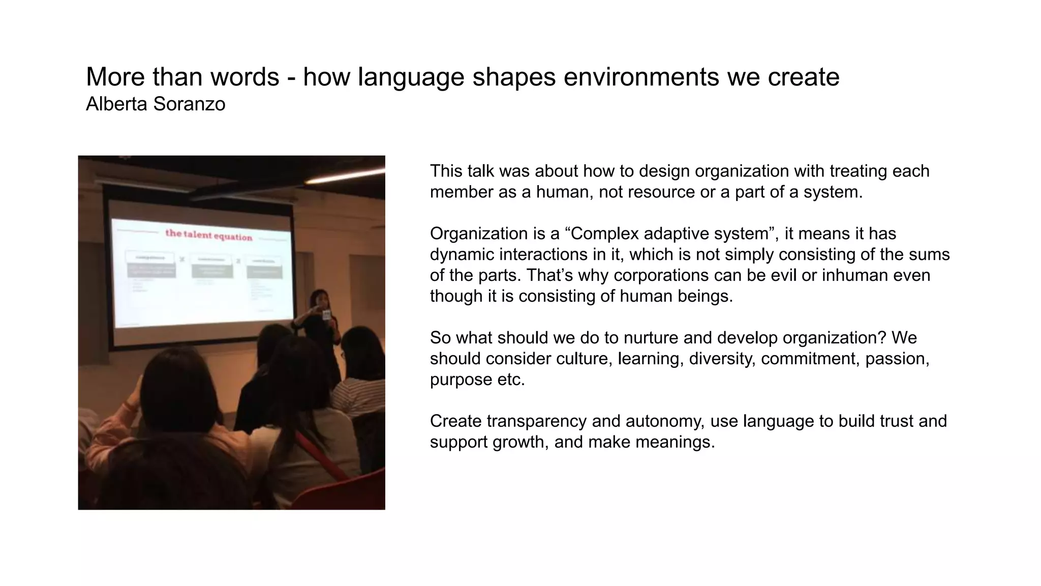 More than words - how language shapes environments we create
Alberta Soranzo
This talk was about how to design organization with treating each
member as a human, not resource or a part of a system.
Organization is a “Complex adaptive system”, it means it has
dynamic interactions in it, which is not simply consisting of the sums
of the parts. That’s why corporations can be evil or inhuman even
though it is consisting of human beings.
So what should we do to nurture and develop organization? We
should consider culture, learning, diversity, commitment, passion,
purpose etc.
Create transparency and autonomy, use language to build trust and
support growth, and make meanings.
 