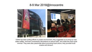 8-9 Mar 2018@Innocentre
UXHK has been putting efforts to protect environment; they suggested us to bring our own
water bottles, removed unnecessary decorations to reduce trash, and made the event quite
minimal. They were also passionate about promoting local culture, they provided local
snacks and dimsum.
 