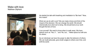 Make with love
Matthew Oliphant
He started his talk with breathing and meditation to “Be here” “Now,
this instant”
What can we do with Love? We can make choice and think of the
impact of the decision. We can change the world. We should
intentionally love what we’re doing. We should look at our work
thought the lens of love.
Love yourself. We need to know when to walk away. We have
options such as “Yes, if…” and “No, but…” Make space but still care
for others.
As an individual, we have the power to alter the behavior of others.
We can build advocate, give small nudges to others over time, and
shift the world.
 