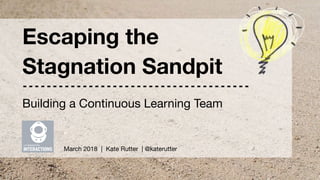 UX Immersion : Interactions | Escaping the Stagnation Sandpit | @katerutter | March 3, 2018
Escaping the
Stagnation Sandpit
March 2018 | Kate Rutter | @katerutter
Building a Continuous Learning Team
 
