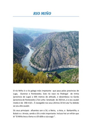 RIO MIÑO
O río Miño é o río galego máis impotante que pasa polas provincias de
Lugo, Ourense e Pontevedra. Este río nace no Pedregal de Irimia
(provincia de Lugo) a 695 metros de altitude, e desemboca na Garda
(provincia de Pontevedra ).Ten unha lonxitude de 350 km, e o seu caudal
medio é de 340 m3/s . É navegable nos seus últimos 33 km ata Tui debido
ao seu alto caudal .
Os seus principais afluentes son o Sil, o Neira, o Avia, o Barbantiña, o
Bubal e o Arnoia, sendo o Sil o máis importante. Incluso hai un refrán que
di “O Miño leva a fama e o Sil dálle a súa auga “.
 
