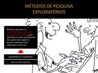 MÉTODOS DE PESQUISA
                       EXPLORATÓRIOS


Metodos aplicados no
Início do projeto e na fase de
concepção do produtos, para
identificar as reais necessidades
do usuário e do negócio e
projetar interfaces mais
adequadas ao seu uso.




  Quantitativa ou Qualitativa

     Com ou sem usuários
 
