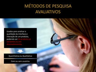 MÉTODOS DE PESQUISA
                        AVALIATIVOS


Usados para analisar a
qualidade da interface e
interação de um produto,
podendo ser de produtos já
existentes ou em
desenvolvimento.




  Quantitativa ou Qualitativa

    Com ou sem usuários
 