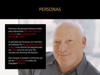 PERSONAS


Personas são pessoas fictícias criadas
para representar diferentes tipos de
usuários, seu comportamento,
atitudes e metas.

A aplicação de Personas em interface
de software for desenvolvida por Alan
Cooper e sua técnica foi popularizada
em 1999 com em seu livro The
Inmates are Running the Asylum.

Alan Cooper é também conhecido por
pai do Visual Basic e criador da
linguagem “Ruby”.
 