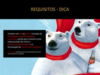 REQUISITOS - DICA



Envolver um QA ou Tester na etapa de
modelagem e identificação de
requisitos, sendo que o mesmo nesta
etapa já pode dar início a
documentação de regras e a
formatação de testes automatizados*.

* Cucumber (utilizado para a automatização de testes
de aceitação na Locaweb)
 