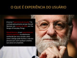 O QUE É EXPERIÊNCIA DO USUÁRIO


O termo “Experiência do Usuário” foi
cunhado pela primeira vez por Donald
Norman, em meados de 1990, em The
Design of Everyday Things .

Donald Norman, é um especialista em
ciências cognitivas mundialmente
conhecido por seus estudos sobre
como o design pode facilitar a vida das
pessoas que usam qualquer artefato
que possa ser projetado.
 