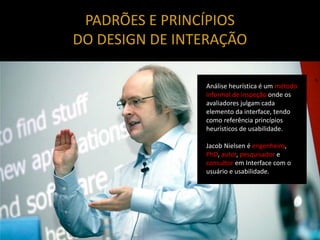 PADRÕES E PRINCÍPIOS
DO DESIGN DE INTERAÇÃO

                Análise heurística é um método
                informal de inspeção onde os
                avaliadores julgam cada
                elemento da interface, tendo
                como referência princípios
                heurísticos de usabilidade.

                Jacob Nielsen é engenheiro,
                PhD, autor, pesquisador e
                consultor em Interface com o
                usuário e usabilidade.
 