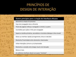 PRINCÍPIOS DE
       DESIGN DE INTERAÇÃO

Outros princípios para a criação de interfaces eficazes
Apresente as etapas do processo
Faça uma navegação clara e eficiente
Título das páginas reforça a navegação e orienta o usuário

Use botões para ações e links para navegação

Separe as tarefas primárias, secundárias e terciárias (detaque e foco visual)

Deixe sua interface rápida (carregamento, leitura e decisão)

Mantenha Proximidade entre elementos relacionados

Utilize interações comuns e já comprovadas

Mantenha a conexão entre design visual e de interação

Menos é mais
As melhores interfaces devem ser quase “invisíveis”
 