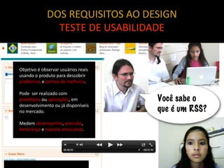 DOS REQUISITOS AO DESIGN
               TESTE DE USABILIDADE


Objetivo é observar usuários reais
usando o produto para descobrir
problemas e pontos de melhoria.

Pode ser realizado com
protótipos ou aplicações, em
desenvolvimento ou já disponíveis
no mercado.

Medem desempenho, precisão,
lembrança e reposta emocional.
 
