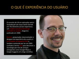 O QUE É EXPERIÊNCIA DO USUÁRIO


O conceito de UX em aplicações web é
ilustrado por por Jesse James Garrett
em The Elements of User Experience,
um modelo conceitual de design
centrado no usuário, diagrama
publicado em 2000.

Garrett, pesquisador, desenvolvedor e
designer de experiência do usuário, é
co-fundador da Adaptive Path e
também conhecido por ter em 2005
cunhado o termo Ajax para descrever a
tecnologia por trás de serviços
emergentes como Google Maps e
Google Suggests em artigo científico.
 
