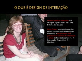 O QUE É DESIGN DE INTERAÇÃO


                Projetar produtos interativos que
                ofereçam suporte no dia a dia e no
                trabalho das pessoas.

                Jenny Preece, autora de Interaction
                Design – Beyond Human-Computer
                Interaction é pesquisadora, PhD,
                professora de Sistemas de Informação
                e reitora da Faculdade de Estudos de
                Informação, Universidade de
                Maryland.
 