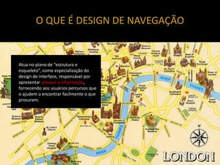 O QUE É DESIGN DE NAVEGAÇÃO


Atua no plano de “estrutura e
esqueleto”, como especialização do
design de interface, responsável por
apresentar acessos a informação,
fornecendo aos usuários percursos que
o ajudem a encontrar facilmente o que
procuram.
 