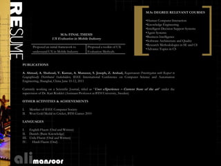 M.Sc DEGREE RELEVANT COURSES

                                                                                        •Human Computer Interaction
                                                                                        •Knowledge Engineering
                                                                                        •Intelligent Decision Support Systems
                                                                                        •Agent Systems
                           M.Sc FINAL THESIS
                                                                                        •Business Intelligence
                     UX Evaluation in Mobile Industry
                                                                                        •Software Architecture and Quality
                                                                                        •Research Methodologies in SE and CS
        Proposed an initial framework to      Proposed a toolkit of UX
                                                                                        •Advance Topics in CS
        understand UX in Mobile Industry      Evaluation Methods.


PUBLICATIONS

A. Ahmad, A. Shahzad, V. Kumar, A. Mansoor, S. Joseph, Z. Arshad, Requirements Prioritization with Respect to
Geographically Distributed Stakeholders, IEEE International Conference on Computer Science and Automation
Engineering, Shanghai, China June 10-12, 2011

Currently working on a Scientific Journal, titled as “User eXperience – Current State of the art” under the
supervision of Dr. Kari Rönkkö (Assistant Professor at BTH University, Sweden)

OTHER ACTIVITIES & ACHIEVEMENTS

I.    Member of IEEE Computer Society
II.   Won Gold Medal in Cricket, BTH Games 2010

LANGUAGES

I. English Fluent (Oral and Written)
II. Danish (Basic Knowledge)
III. Urdu Fluent (Oral and Written)
IV.   Hindi Fluent (Oral)
 