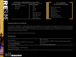 SOFTWARES & PROGRAMMING LANGUAGES
                                                                                                         UX & USABILITY
         Good Knowledge                          Basic Knowledge                                      EVALUATION METHODS
         •    Microsoft OS & Office              •     Ubuntu
         •    Html/CSS                           •     PHP                                     •Personas & Scenarios
         •    Javascript                         •     Asp.Net                                 •Interviews
                                                 •     VB.Net                                  •Diary Studies
                                                 •     C++                                     •Web Based Surveys
                                                 •     Dearmweaver CS3                         •Workshops
                                                 •     Adobe Photoshop                         •Questionnaires
                                                 •     Adobe Illustrator                       •Heuristic Evaluation
                                                 •     Adobe Flash                             •Cognitive Walkthrough
                                                 •     SQL Server 2000



PERSONAL SKILLS & INTERESTS

I see myself as a responsible, easy going, independent and social person. I enjoy multi-cultural environment and love to learn new things. My
humble attitude will help me to gain knowledge and experience from future senior colleagues. I love challenges and have good analytical skills
that will assist me to work well in hectic periods. I am keen to work in the area of Interaction design, User Experience, UX Evaluation Methods,
Usability and Usability Evaluation Methods.

My personal interests are cricket, research papers and movies.

REFERENCES

                                                                        Dr. Arif Naseem
Dr. Kari Rönkkö
                                                                        Position: Principal of MIMS (A Project of Pak Norwegian Welfare
Position: Assistant Professor at BTH University, Sweden
                                                                        Association)
Email: kari.ronkko@bth.se
                                                                        Email: ana_nsm777@yahoo.com
Murtaza Hussain
Position: Senior Engineer at Aker Solutions
Phone: 0047 909 48 354
 