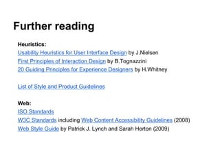 Further reading
Heuristics:
Usability Heuristics for User Interface Design by J.Nielsen
First Principles of Interaction Design by B.Tognazzini
20 Guiding Principles for Experience Designers by H.Whitney
List of Style and Product Guidelines
Web:
ISO Standards
W3C Standards including Web Content Accessibility Guidelines (2008)
Web Style Guide by Patrick J. Lynch and Sarah Horton (2009)

 