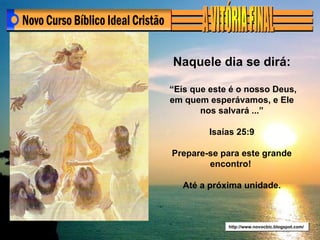 http://www.novocbic.blogspot.com/ Naquele dia se dirá: “ Eis que este é o nosso Deus, em quem esperávamos, e Ele nos salvará ...” Isaías 25:9 Prepare-se para este grande encontro!  Até a próxima unidade. 