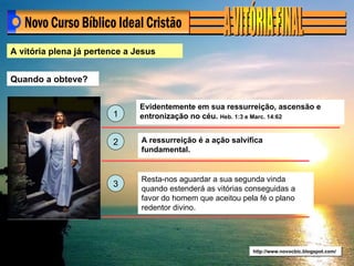 A vitória plena já pertence a Jesus Quando a obteve? http://www.novocbic.blogspot.com/ Evidentemente em sua ressurreição, ascensão e entronização no céu.  Heb. 1:3 e Marc. 14:62 A ressurreição é a ação salvífica fundamental. 1 2 3 Resta-nos aguardar a sua segunda vinda quando estenderá as vitórias conseguidas a favor do homem que aceitou pela fé o plano redentor divino. 