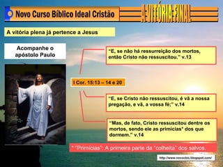 A vitória plena já pertence a Jesus Acompanhe o apóstolo Paulo I Cor. 15:13 – 14 e 20 http://www.novocbic.blogspot.com/ “ E, se não há ressurreição dos mortos, então Cristo não ressuscitou.” v.13 “ E, se Cristo não ressuscitou, é vã a nossa pregação, e vã, a vossa fé;” v.14 “ Mas, de fato, Cristo ressuscitou dentre os mortos, sendo ele as primícias* dos que dormem.” v.14 * “Primícias”: A primeira parte da “colheita” dos salvos. 