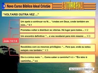 http://www.novocbic.blogspot.com/ “ VOLTAREI OUTRA VEZ ...” João 14:1-6 Um apelo a continuar na fé.... “credes em Deus, crede também em mim...” V.1   Prometeu voltar e distribuir as vitórias. Há lugar para todos....  V.2 Um encontro definitivo: “... e vos receberei para mim mesmo ....  V.3 Recebidos com os mesmos privilégios: “... Para que, onde eu estou estejais vos também.”  V.3 Ele é o único meio: “... Como saber o caminho?  V.5  - “Eu sou o caminho...”  V.6 