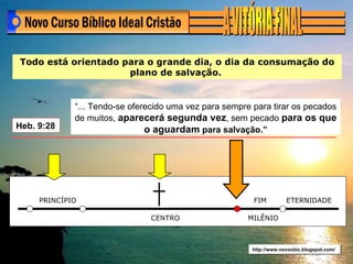 http://www.novocbic.blogspot.com/ Todo está orientado para o grande dia, o dia da consumação do plano de salvação.  Heb. 9:28  “... Tendo-se oferecido uma vez para sempre para tirar os pecados de muitos,  aparecerá segunda vez , sem pecado  para os que o aguardam  para salvação.” PRINCÍPIO CENTRO FIM ETERNIDADE MILÊNIO 