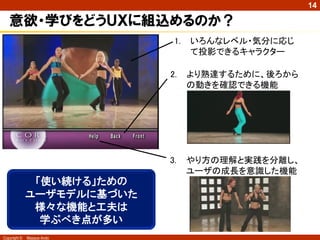 14

   意欲・学びをどうＵＸに組込めるのか？
                             1.   いろんなレベル・気分に応じ
                                  て投影できるキャラクター

                            2.    より熟達するために、後ろから
                                  の動きを確認できる機能




                            3.    やり方の理解と実践を分離し、
                                  ユーザの成長を意識した機能
               「使い続ける」ための
              ユーザモデルに基づいた
               様々な機能と工夫は
                学ぶべき点が多い
Copyright ©   Masaya Ando
 