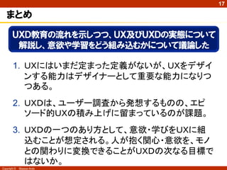 17

   まとめ
        ＵＸＤ教育の流れを示しつつ、ＵＸ及びＵＸＤの実態について
         解説し、意欲や学習をどう組み込むかについて議論した

        1. ＵＸにはいまだ定まった定義がないが、ＵＸをデザイ
           ンする能力はデザイナーとして重要な能力になりつ
           つある。
        2. ＵＸＤは、ユーザー調査から発想するものの、エピ
           ソード的ＵＸの積み上げに留まっているのが課題。
        3. ＵＸＤの一つのあり方として、意欲・学びをＵＸに組
           込むことが想定される。人が抱く関心・意欲を、モノ
           との関わりに変換できることがＵＸＤの次なる目標で
           はないか。
Copyright ©   Masaya Ando
 