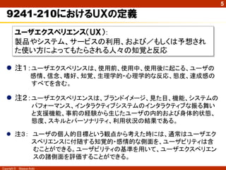 5

   9241-210におけるＵＸの定義
          ユーザエクスペリエンス（ＵＸ）：
          製品やシステム、サービスの利用、および／もしくは予想され
          た使い方によってもたらされる人々の知覚と反応

    注１：ユーザエクスペリンスは、使用前、使用中、使用後に起こる、ユーザの
                     感情、信念、嗜好、知覚、生理学的・心理学的な反応、態度、達成感の
                     すべてを含む。

    注２：ユーザエクスペリエンスは、ブランドイメージ、見た目、機能、システムの
                      パフォーマンス、インタラクティブシステムのインタラクティブな振る舞い
                      と支援機能、事前の経験から生じたユーザの内的および身体的状態、
                      態度、スキルとパーソナリティ、利用状況の結果である。

    注３： ユーザの個人的目標という観点から考えた時には、通常はユーザエク
         スペリエンスに付随する知覚的・感情的な側面を、ユーザビリティは含
         むことができる。ユーザビリティの基準を用いて、ユーザエクスペリエン
         スの諸側面を評価することができる。
Copyright ©   Masaya Ando
 