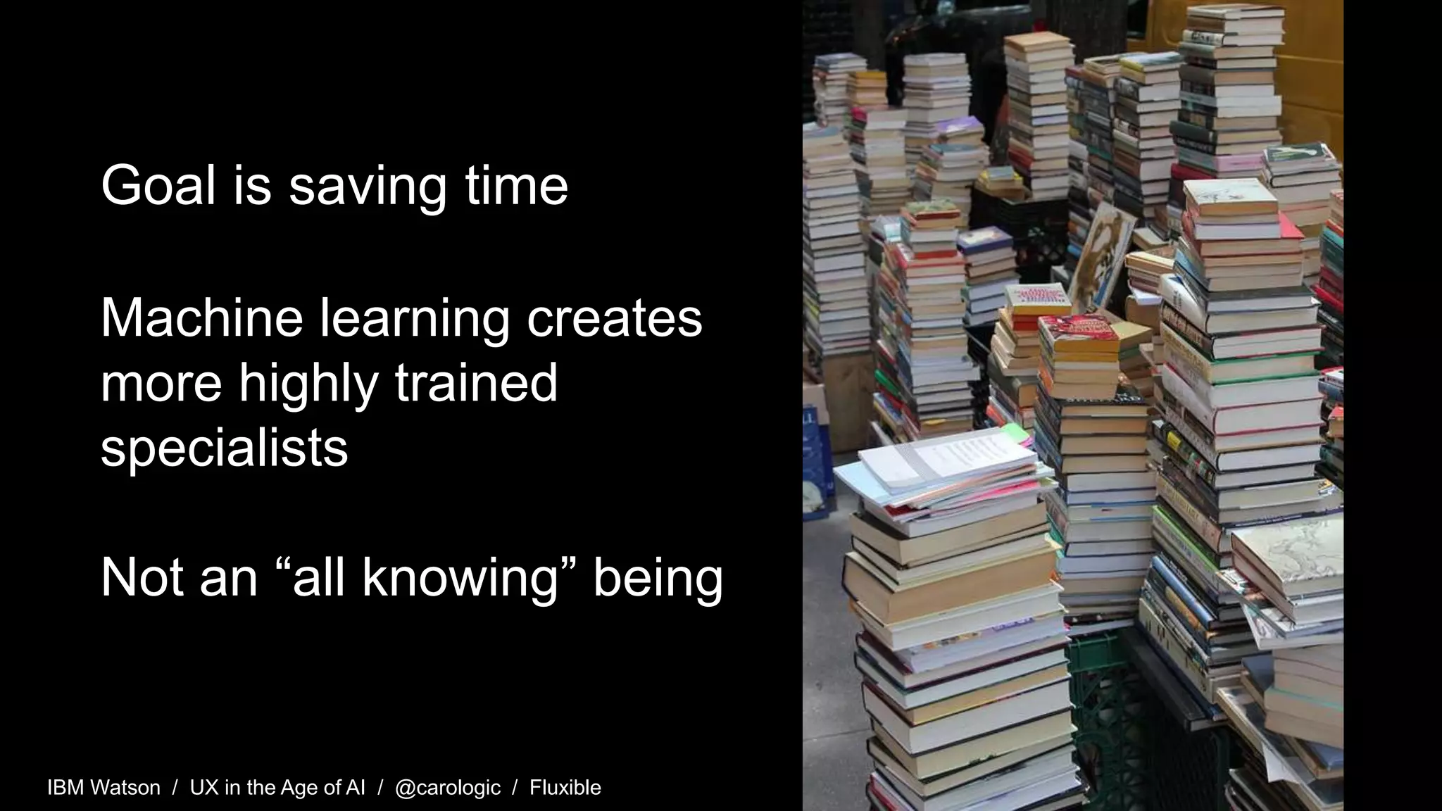 IBM Watson / UX in the Age of AI / @carologic / Fluxible
Goal is saving time
Machine learning creates
more highly trained
specialists
Not an “all knowing” being
 