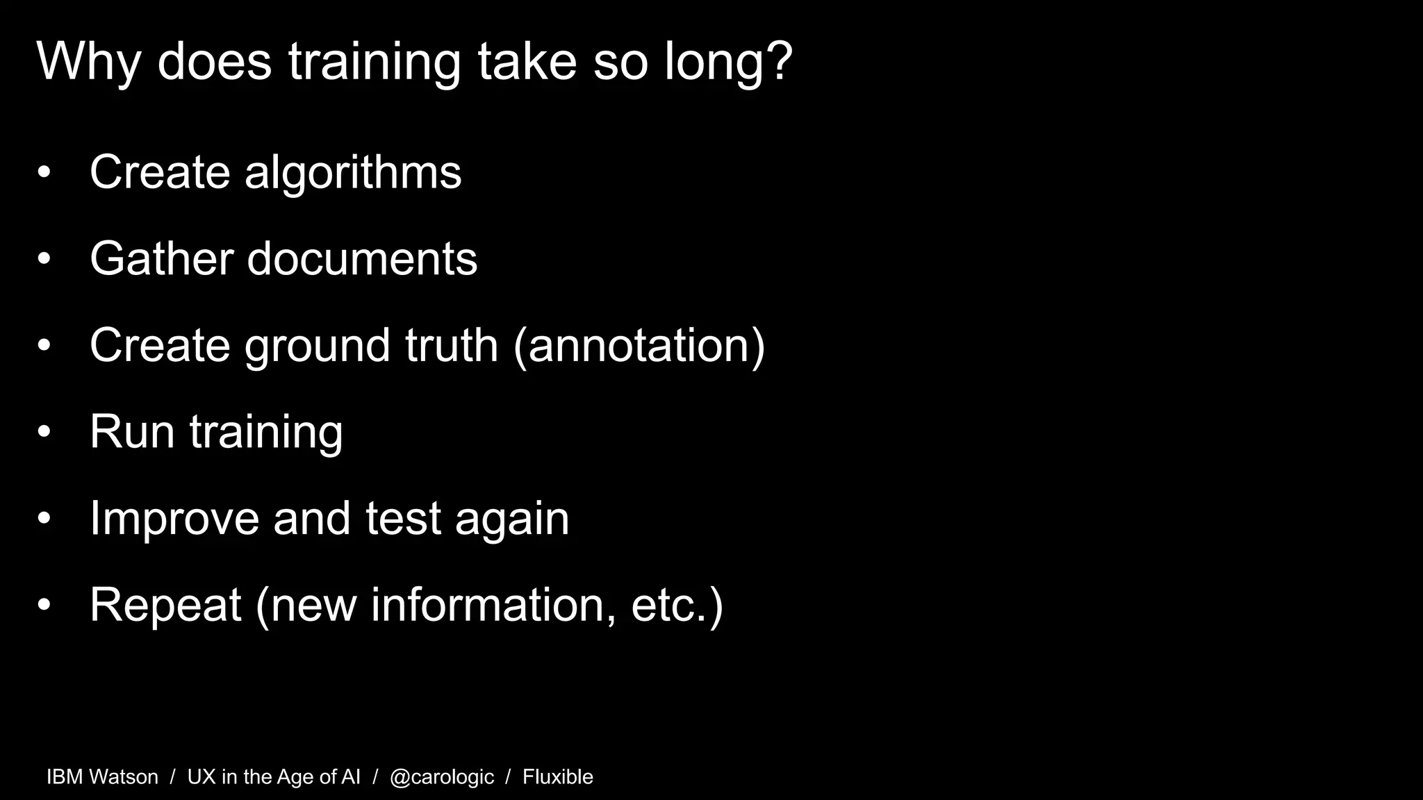 IBM Watson / UX in the Age of AI / @carologic / Fluxible
Why does training take so long?
• Create algorithms
• Gather documents
• Create ground truth (annotation)
• Run training
• Improve and test again
• Repeat (new information, etc.)
 