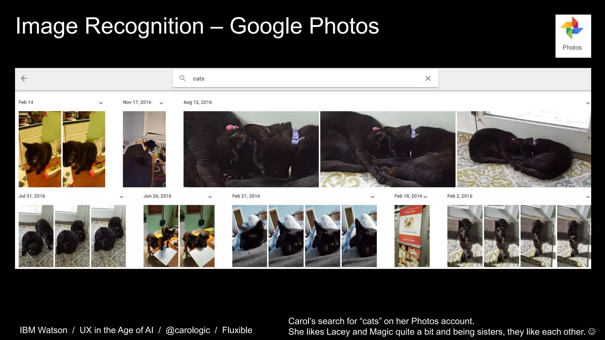 IBM Watson / UX in the Age of AI / @carologic / Fluxible
Image Recognition – Google Photos
Carol’s search for “cats” on her Photos account.
She likes Lacey and Magic quite a bit and being sisters, they like each other. 
 