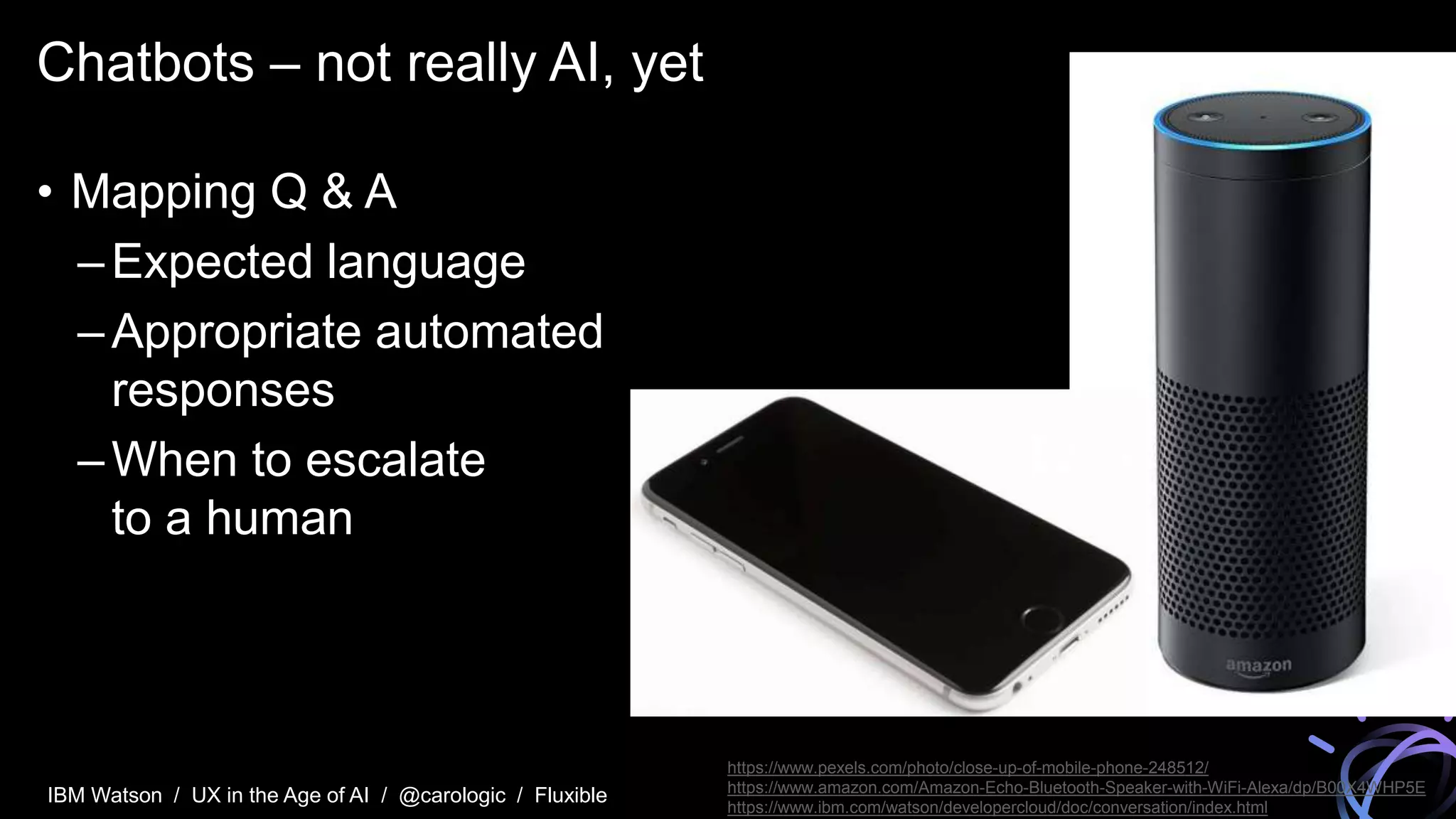 IBM Watson / UX in the Age of AI / @carologic / Fluxible
Chatbots – not really AI, yet
• Mapping Q & A
–Expected language
–Appropriate automated
responses
–When to escalate
to a human
https://www.pexels.com/photo/close-up-of-mobile-phone-248512/
https://www.amazon.com/Amazon-Echo-Bluetooth-Speaker-with-WiFi-Alexa/dp/B00X4WHP5E
https://www.ibm.com/watson/developercloud/doc/conversation/index.html
 