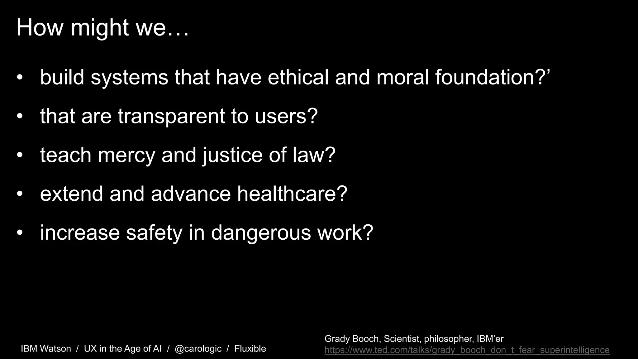 IBM Watson / UX in the Age of AI / @carologic / Fluxible
How might we…
• build systems that have ethical and moral foundation?’
• that are transparent to users?
• teach mercy and justice of law?
• extend and advance healthcare?
• increase safety in dangerous work?
Grady Booch, Scientist, philosopher, IBM’er
https://www.ted.com/talks/grady_booch_don_t_fear_superintelligence
 