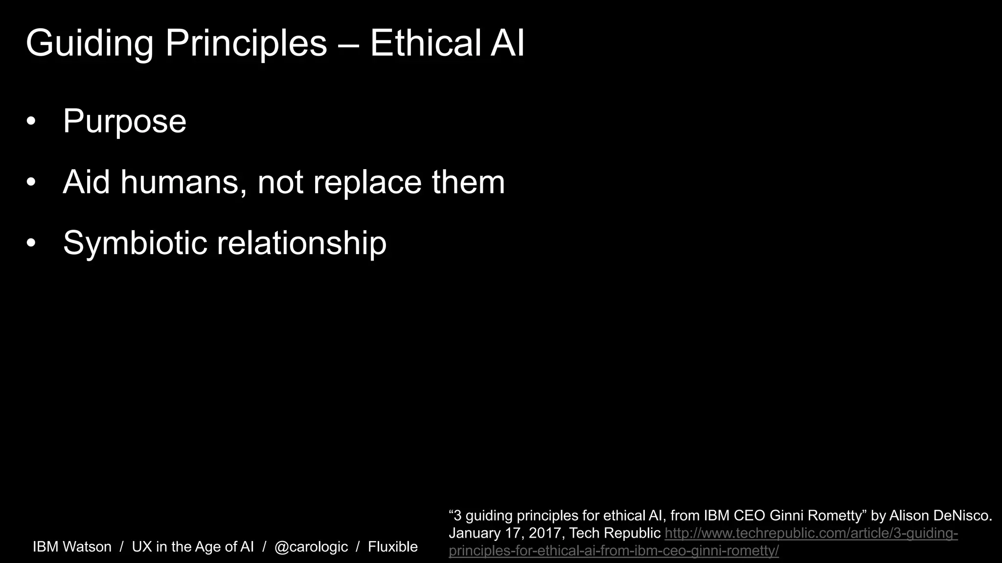 IBM Watson / UX in the Age of AI / @carologic / Fluxible
Guiding Principles – Ethical AI
• Purpose
• Aid humans, not replace them
• Symbiotic relationship
“3 guiding principles for ethical AI, from IBM CEO Ginni Rometty” by Alison DeNisco.
January 17, 2017, Tech Republic http://www.techrepublic.com/article/3-guiding-
principles-for-ethical-ai-from-ibm-ceo-ginni-rometty/
 