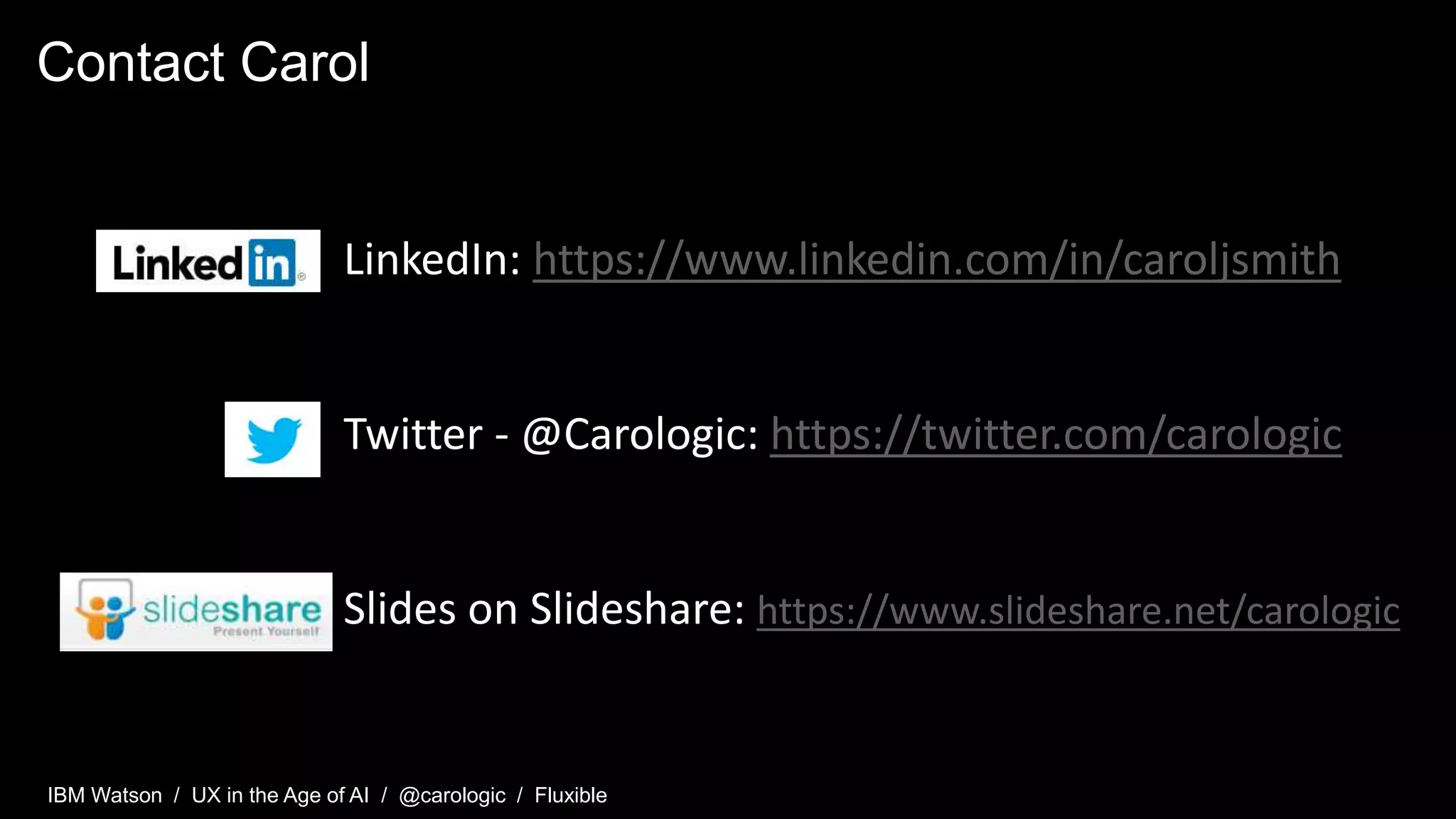 IBM Watson / UX in the Age of AI / @carologic / Fluxible
Contact Carol
LinkedIn: https://www.linkedin.com/in/caroljsmith
Twitter - @Carologic: https://twitter.com/carologic
Slides on Slideshare: https://www.slideshare.net/carologic
 