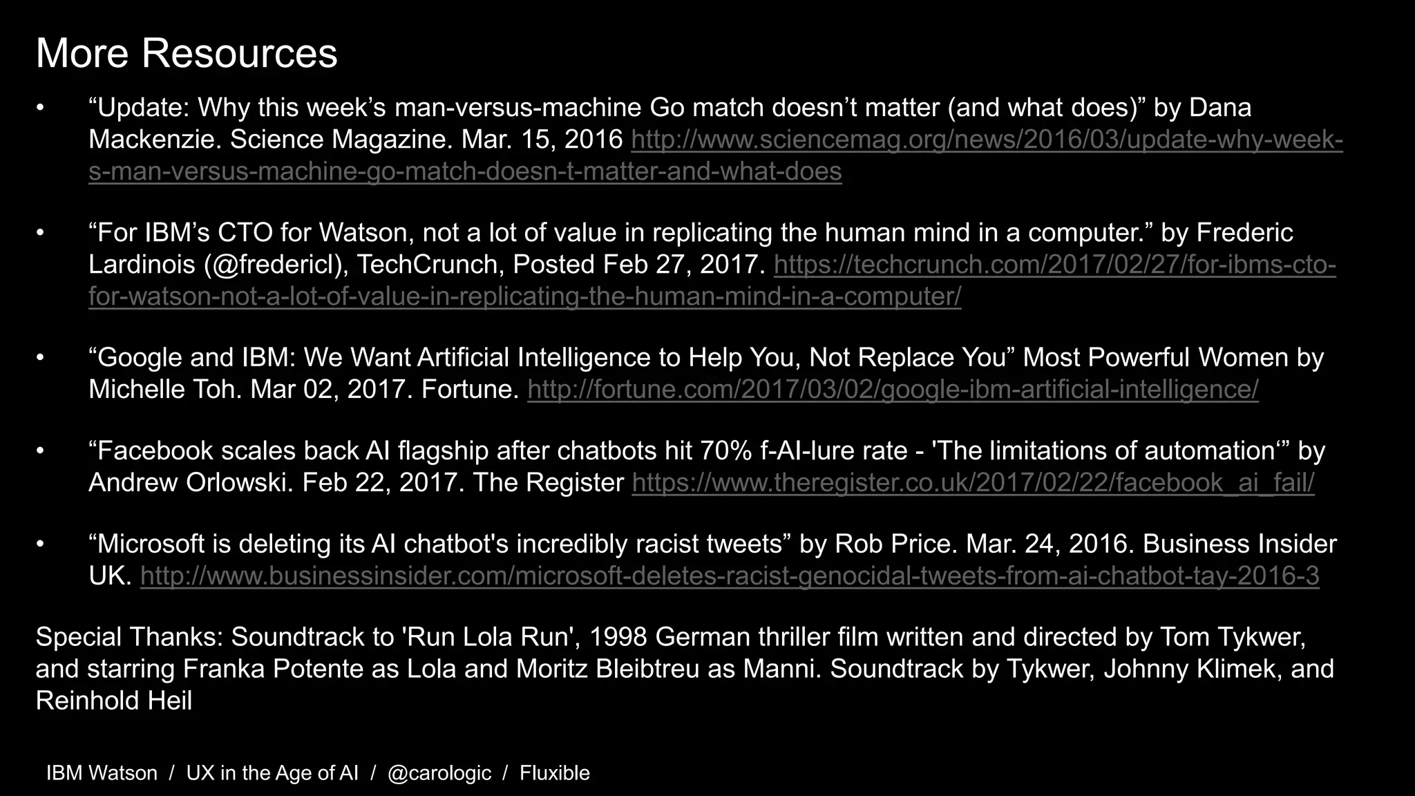 IBM Watson / UX in the Age of AI / @carologic / Fluxible
More Resources
• “Update: Why this week’s man-versus-machine Go match doesn’t matter (and what does)” by Dana
Mackenzie. Science Magazine. Mar. 15, 2016 http://www.sciencemag.org/news/2016/03/update-why-week-
s-man-versus-machine-go-match-doesn-t-matter-and-what-does
• “For IBM’s CTO for Watson, not a lot of value in replicating the human mind in a computer.” by Frederic
Lardinois (@fredericl), TechCrunch, Posted Feb 27, 2017. https://techcrunch.com/2017/02/27/for-ibms-cto-
for-watson-not-a-lot-of-value-in-replicating-the-human-mind-in-a-computer/
• “Google and IBM: We Want Artificial Intelligence to Help You, Not Replace You” Most Powerful Women by
Michelle Toh. Mar 02, 2017. Fortune. http://fortune.com/2017/03/02/google-ibm-artificial-intelligence/
• “Facebook scales back AI flagship after chatbots hit 70% f-AI-lure rate - 'The limitations of automation‘” by
Andrew Orlowski. Feb 22, 2017. The Register https://www.theregister.co.uk/2017/02/22/facebook_ai_fail/
• “Microsoft is deleting its AI chatbot's incredibly racist tweets” by Rob Price. Mar. 24, 2016. Business Insider
UK. http://www.businessinsider.com/microsoft-deletes-racist-genocidal-tweets-from-ai-chatbot-tay-2016-3
Special Thanks: Soundtrack to 'Run Lola Run', 1998 German thriller film written and directed by Tom Tykwer,
and starring Franka Potente as Lola and Moritz Bleibtreu as Manni. Soundtrack by Tykwer, Johnny Klimek, and
Reinhold Heil
 