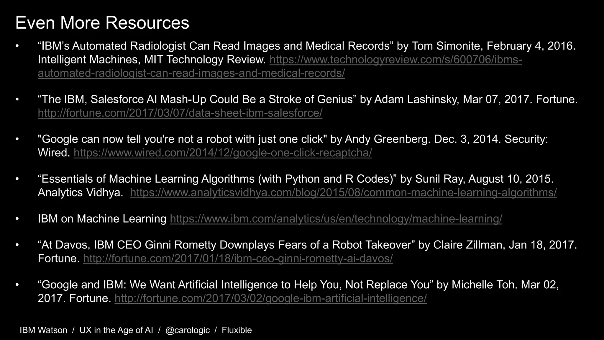 IBM Watson / UX in the Age of AI / @carologic / Fluxible
Even More Resources
• “IBM’s Automated Radiologist Can Read Images and Medical Records” by Tom Simonite, February 4, 2016.
Intelligent Machines, MIT Technology Review. https://www.technologyreview.com/s/600706/ibms-
automated-radiologist-can-read-images-and-medical-records/
• “The IBM, Salesforce AI Mash-Up Could Be a Stroke of Genius” by Adam Lashinsky, Mar 07, 2017. Fortune.
http://fortune.com/2017/03/07/data-sheet-ibm-salesforce/
• "Google can now tell you're not a robot with just one click" by Andy Greenberg. Dec. 3, 2014. Security:
Wired. https://www.wired.com/2014/12/google-one-click-recaptcha/
• “Essentials of Machine Learning Algorithms (with Python and R Codes)” by Sunil Ray, August 10, 2015.
Analytics Vidhya. https://www.analyticsvidhya.com/blog/2015/08/common-machine-learning-algorithms/
• IBM on Machine Learning https://www.ibm.com/analytics/us/en/technology/machine-learning/
• “At Davos, IBM CEO Ginni Rometty Downplays Fears of a Robot Takeover” by Claire Zillman, Jan 18, 2017.
Fortune. http://fortune.com/2017/01/18/ibm-ceo-ginni-rometty-ai-davos/
• “Google and IBM: We Want Artificial Intelligence to Help You, Not Replace You” by Michelle Toh. Mar 02,
2017. Fortune. http://fortune.com/2017/03/02/google-ibm-artificial-intelligence/
 