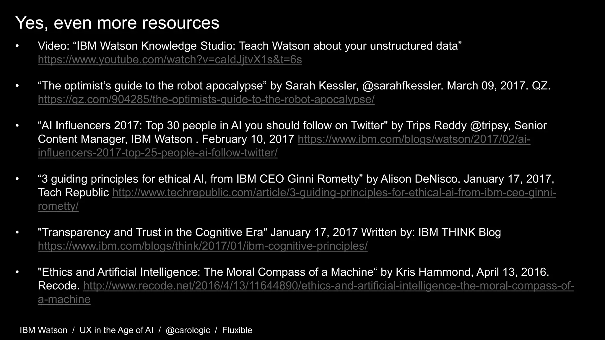 IBM Watson / UX in the Age of AI / @carologic / Fluxible
Yes, even more resources
• Video: “IBM Watson Knowledge Studio: Teach Watson about your unstructured data”
https://www.youtube.com/watch?v=caIdJjtvX1s&t=6s
• “The optimist’s guide to the robot apocalypse” by Sarah Kessler, @sarahfkessler. March 09, 2017. QZ.
https://qz.com/904285/the-optimists-guide-to-the-robot-apocalypse/
• “AI Influencers 2017: Top 30 people in AI you should follow on Twitter" by Trips Reddy @tripsy, Senior
Content Manager, IBM Watson . February 10, 2017 https://www.ibm.com/blogs/watson/2017/02/ai-
influencers-2017-top-25-people-ai-follow-twitter/
• “3 guiding principles for ethical AI, from IBM CEO Ginni Rometty” by Alison DeNisco. January 17, 2017,
Tech Republic http://www.techrepublic.com/article/3-guiding-principles-for-ethical-ai-from-ibm-ceo-ginni-
rometty/
• "Transparency and Trust in the Cognitive Era" January 17, 2017 Written by: IBM THINK Blog
https://www.ibm.com/blogs/think/2017/01/ibm-cognitive-principles/
• "Ethics and Artificial Intelligence: The Moral Compass of a Machine“ by Kris Hammond, April 13, 2016.
Recode. http://www.recode.net/2016/4/13/11644890/ethics-and-artificial-intelligence-the-moral-compass-of-
a-machine
 