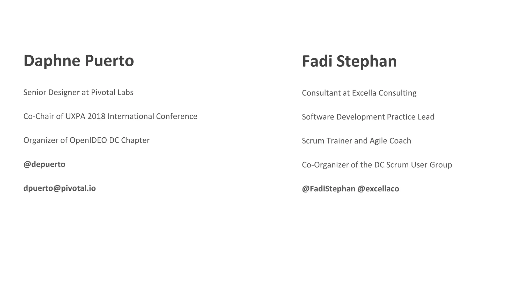 Daphne Puerto
Senior Designer at Pivotal Labs
Co-Chair of UXPA 2018 International Conference
Organizer of OpenIDEO DC Chapter
@depuerto
dpuerto@pivotal.io
Fadi Stephan
Consultant at Excella Consulting
Software Development Practice Lead
Scrum Trainer and Agile Coach
Co-Organizer of the DC Scrum User Group
@FadiStephan @excellaco
 