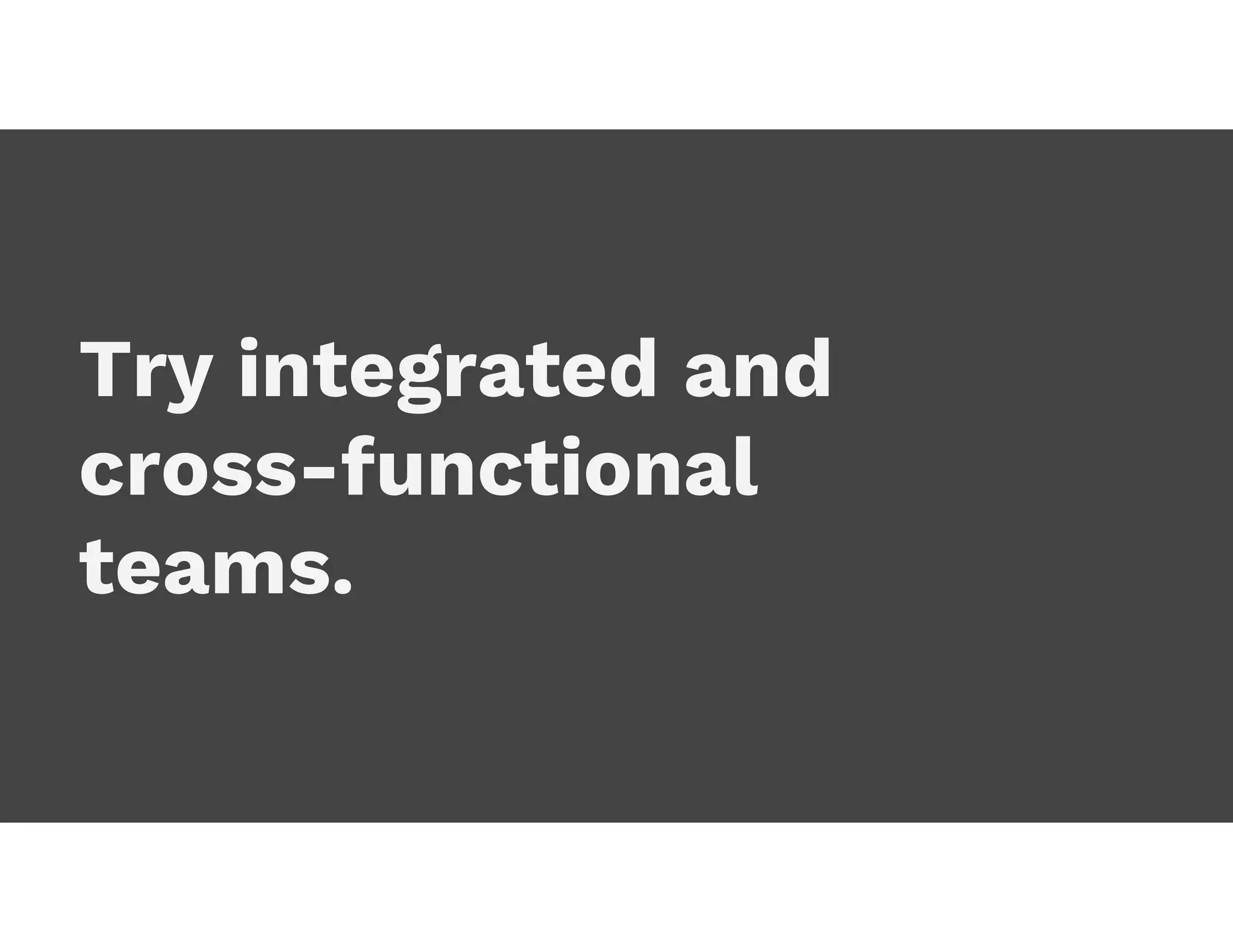 Try integrated and
cross-functional
teams.
 