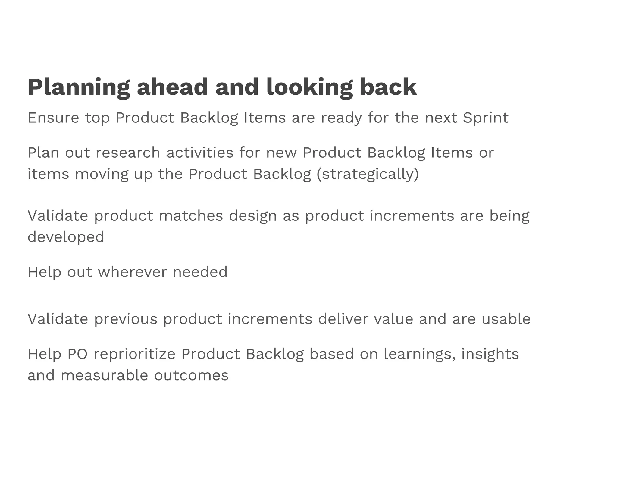 Planning ahead and looking back
Ensure top Product Backlog Items are ready for the next Sprint
Plan out research activities for new Product Backlog Items or
items moving up the Product Backlog (strategically)
Validate product matches design as product increments are being
developed
Help out wherever needed
Validate previous product increments deliver value and are usable
Help PO reprioritize Product Backlog based on learnings, insights
and measurable outcomes
 