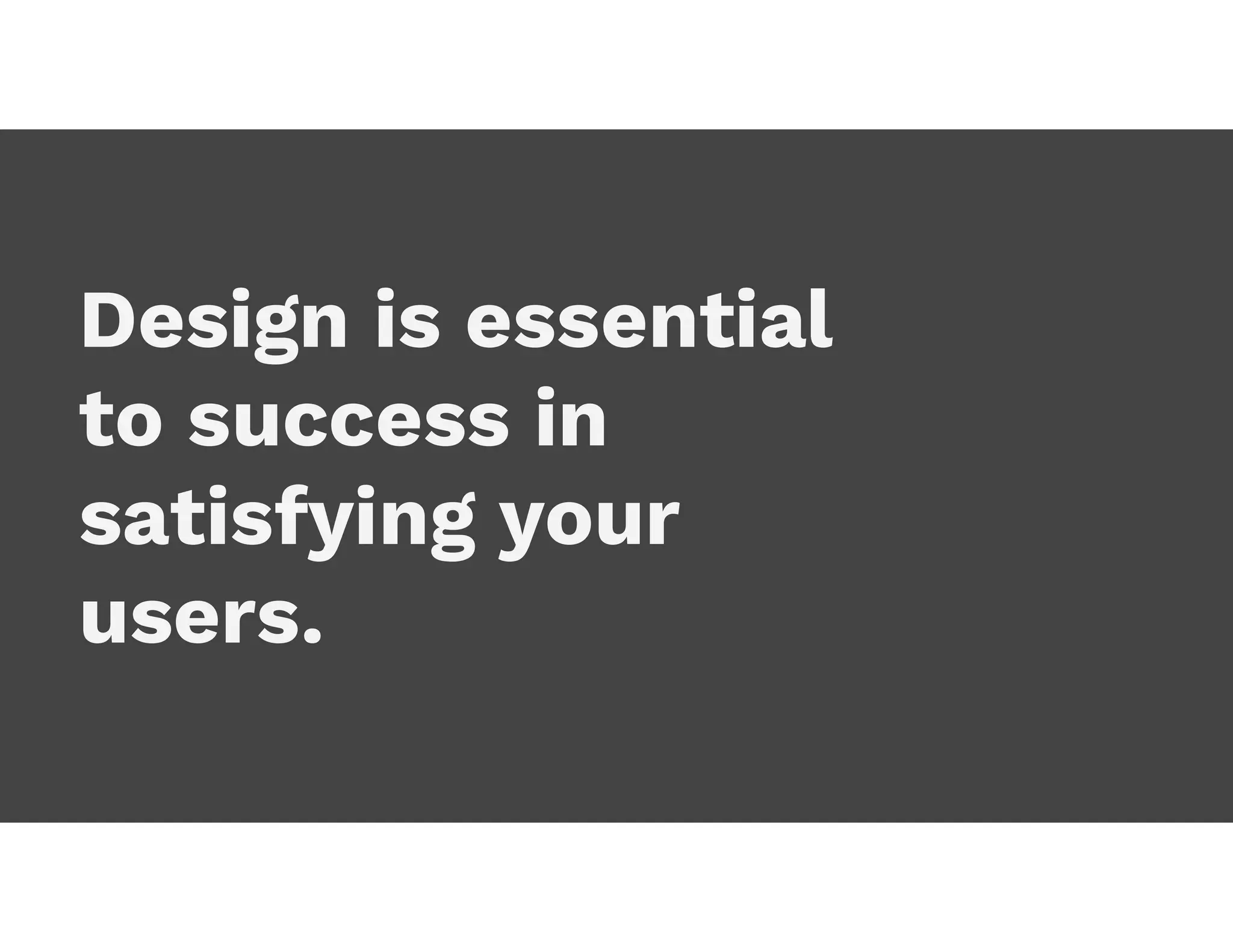 Design is essential
to success in
satisfying your
users.
 