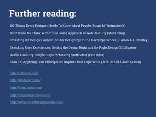 100 Things Every Designer Needs To Know About People (Susan M. Weinschenk)
Don’t Make Me Think: A Common Sense Approach to Web Usability (Steve Krug)
Smashing UX Design: Foundations for Designing Online User Experiences (J. Allen & J. Chudley)
Sketching User Experiences: Getting the Design Right and the Right Design (Bill Buxton)
Usable Usability: Simple Steps for Making Stuff Better (Eric Reiss)
Lean UX: Applying Lean Principles to Improve User Experience (Jeff Gothelf & Josh Seiden)
http://uxbooth.com
http://alistapart.com/
http://blog.uxpin.com/
http://boxesandarrows.com/
http://www.smashingmagazine.com/
Further reading:
 
